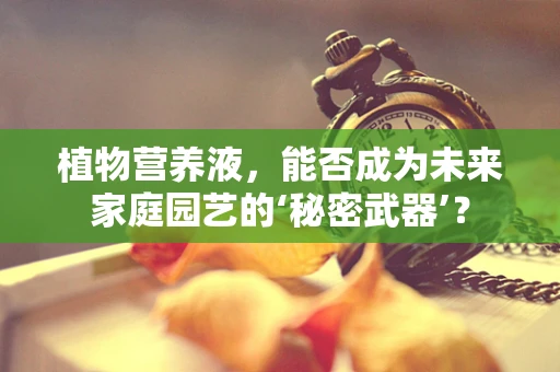 植物营养液，能否成为未来家庭园艺的‘秘密武器’？