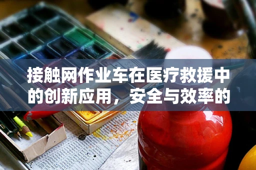 接触网作业车在医疗救援中的创新应用，安全与效率的双重挑战