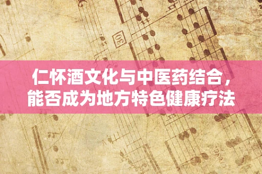 仁怀酒文化与中医药结合，能否成为地方特色健康疗法的创新路径？