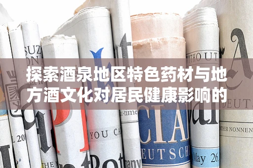 探索酒泉地区特色药材与地方酒文化对居民健康影响的科研之旅