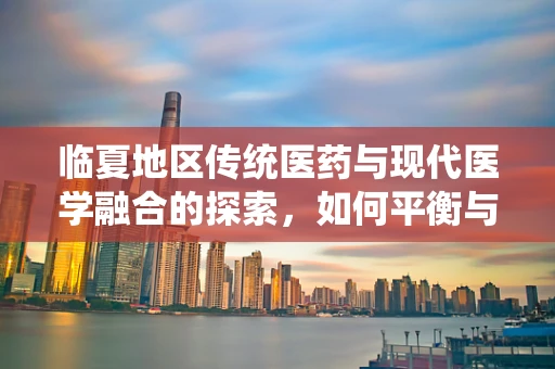 临夏地区传统医药与现代医学融合的探索，如何平衡与促进？