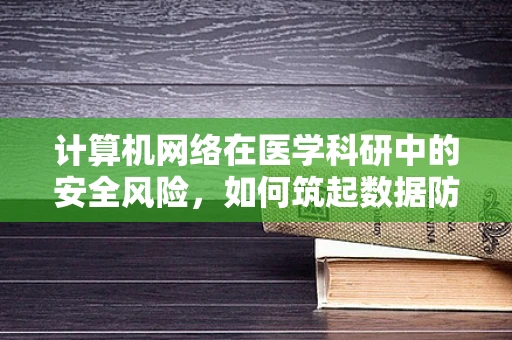 计算机网络在医学科研中的安全风险，如何筑起数据防护的‘防火墙’？