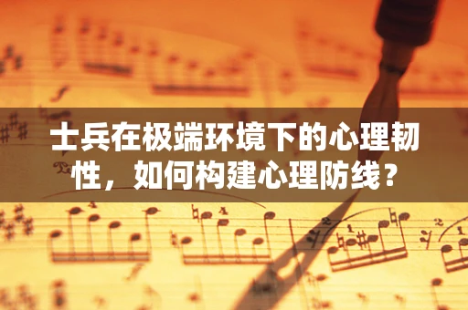 士兵在极端环境下的心理韧性，如何构建心理防线？
