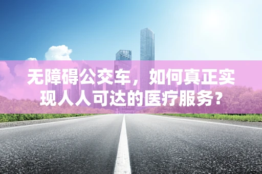 无障碍公交车，如何真正实现人人可达的医疗服务？