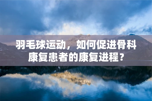 羽毛球运动，如何促进骨科康复患者的康复进程？