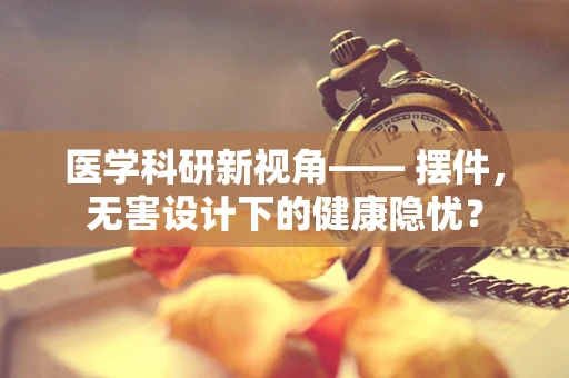 医学科研新视角—— 摆件，无害设计下的健康隐忧？
