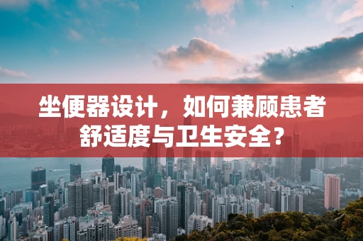 坐便器设计，如何兼顾患者舒适度与卫生安全？