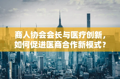 商人协会会长与医疗创新，如何促进医商合作新模式？