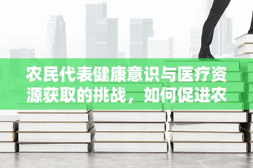 农民代表健康意识与医疗资源获取的挑战，如何促进农村健康公平？