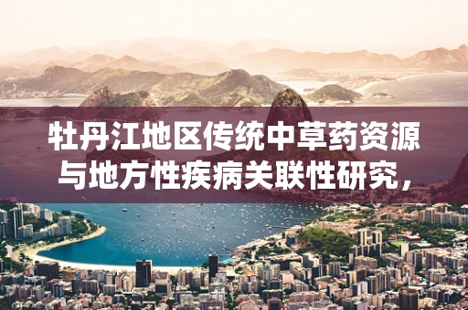 牡丹江地区传统中草药资源与地方性疾病关联性研究，能否挖掘出新的治疗线索？