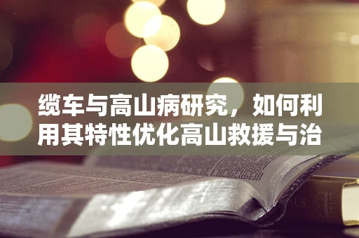 缆车与高山病研究，如何利用其特性优化高山救援与治疗？