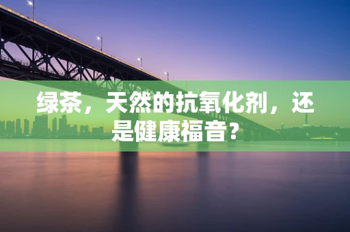 绿茶，天然的抗氧化剂，还是健康福音？