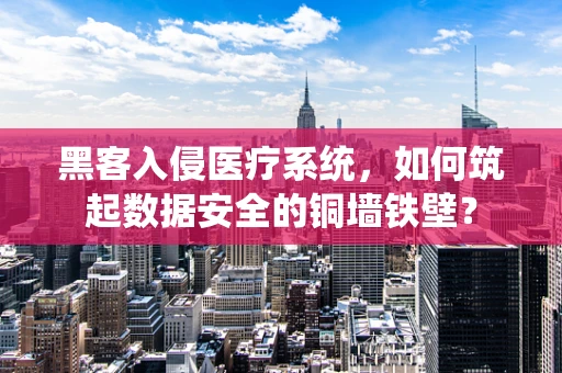 黑客入侵医疗系统，如何筑起数据安全的铜墙铁壁？