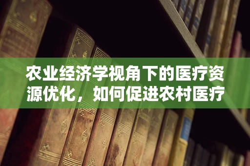 农业经济学视角下的医疗资源优化，如何促进农村医疗资源与农业发展的双赢？