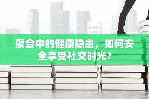 聚会中的健康隐患，如何安全享受社交时光？
