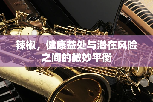辣椒，健康益处与潜在风险之间的微妙平衡