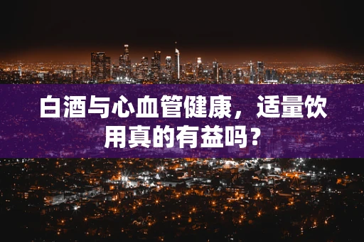 白酒与心血管健康，适量饮用真的有益吗？