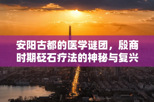 安阳古都的医学谜团，殷商时期砭石疗法的神秘与复兴