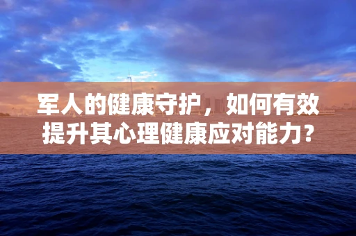 军人的健康守护，如何有效提升其心理健康应对能力？