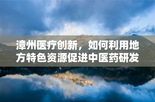 漳州医疗创新，如何利用地方特色资源促进中医药研发？