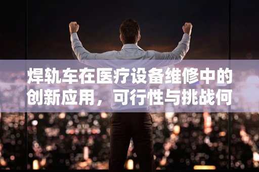 焊轨车在医疗设备维修中的创新应用，可行性与挑战何在？