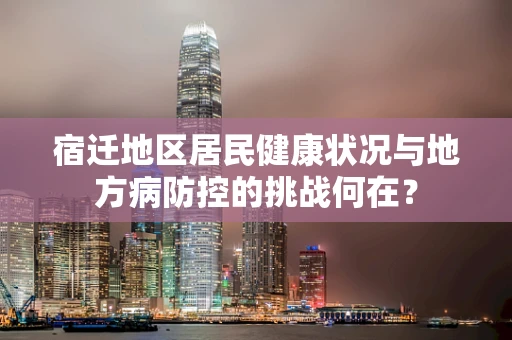 宿迁地区居民健康状况与地方病防控的挑战何在？