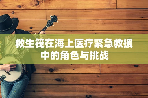 救生筏在海上医疗紧急救援中的角色与挑战
