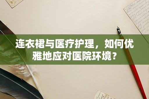 连衣裙与医疗护理，如何优雅地应对医院环境？