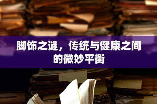 脚饰之谜，传统与健康之间的微妙平衡