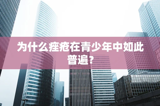 为什么痤疮在青少年中如此普遍？