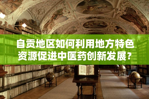 自贡地区如何利用地方特色资源促进中医药创新发展？
