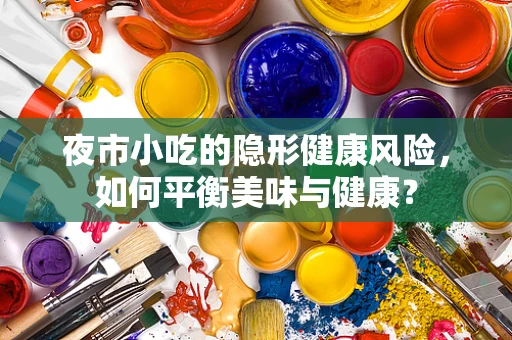 夜市小吃的隐形健康风险，如何平衡美味与健康？