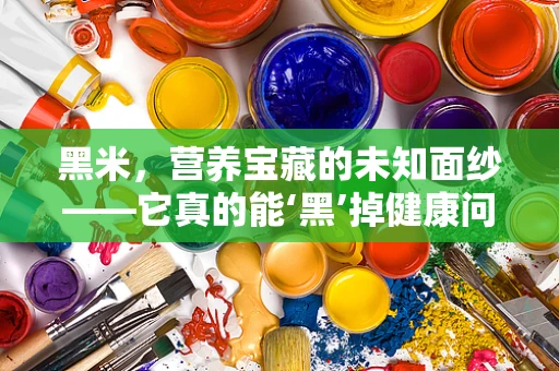 黑米，营养宝藏的未知面纱——它真的能‘黑’掉健康问题吗？