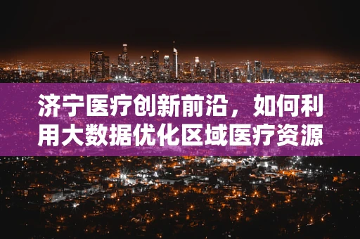济宁医疗创新前沿，如何利用大数据优化区域医疗资源分配？
