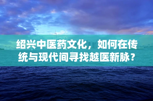 绍兴中医药文化，如何在传统与现代间寻找越医新脉？