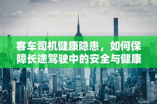 客车司机健康隐患，如何保障长途驾驶中的安全与健康？