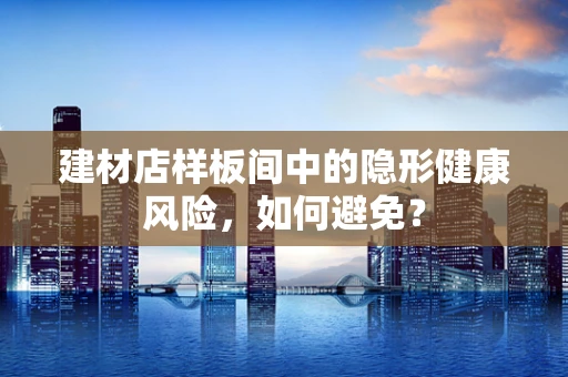 建材店样板间中的隐形健康风险，如何避免？