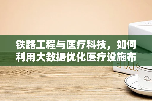 铁路工程与医疗科技，如何利用大数据优化医疗设施布局？