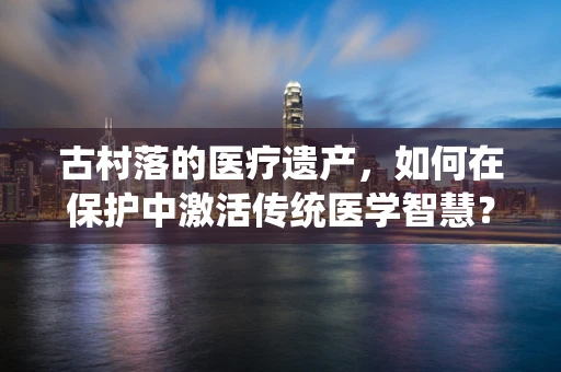 古村落的医疗遗产，如何在保护中激活传统医学智慧？