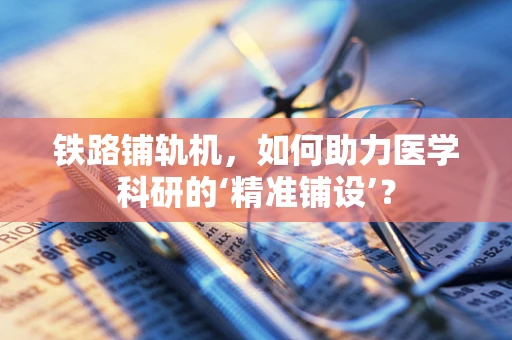 铁路铺轨机，如何助力医学科研的‘精准铺设’？