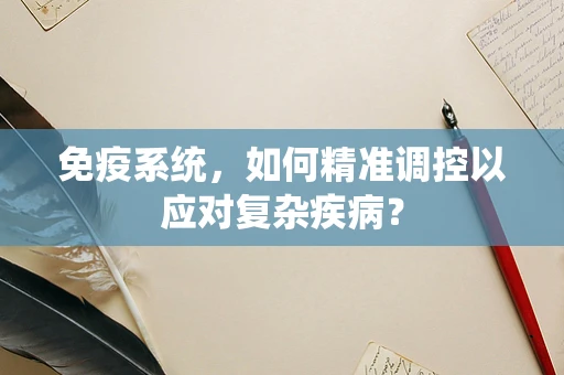 免疫系统，如何精准调控以应对复杂疾病？