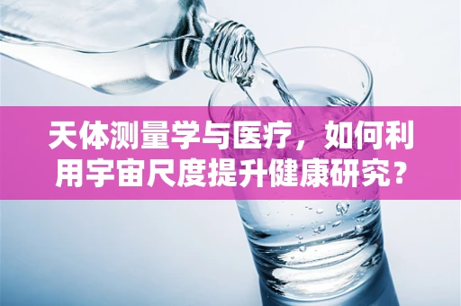 天体测量学与医疗，如何利用宇宙尺度提升健康研究？