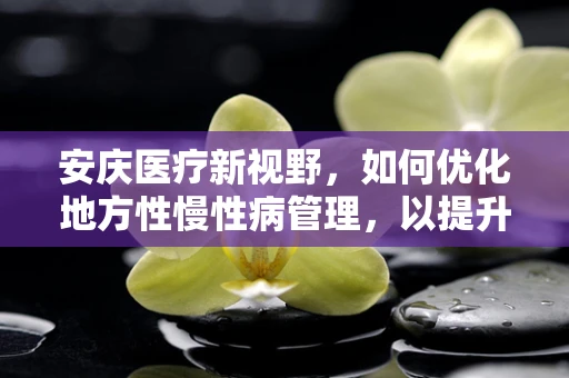 安庆医疗新视野，如何优化地方性慢性病管理，以提升居民健康水平？