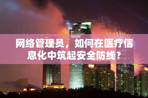 网络管理员，如何在医疗信息化中筑起安全防线？