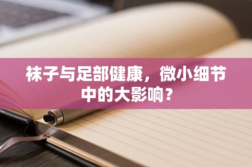 袜子与足部健康，微小细节中的大影响？