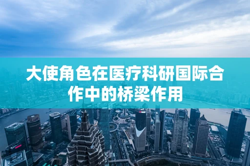 大使角色在医疗科研国际合作中的桥梁作用