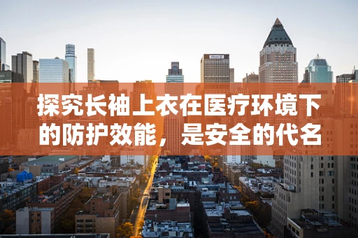 探究长袖上衣在医疗环境下的防护效能，是安全的代名词吗？