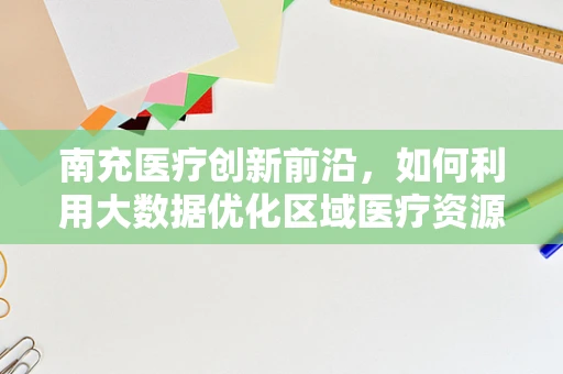 南充医疗创新前沿，如何利用大数据优化区域医疗资源分配？