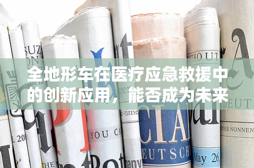 全地形车在医疗应急救援中的创新应用，能否成为未来生命线的守护者？