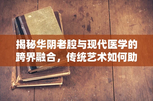 揭秘华阴老腔与现代医学的跨界融合，传统艺术如何助力医疗创新？